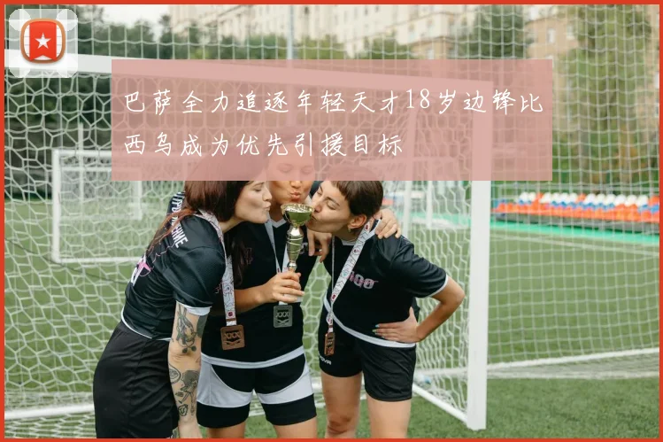 巴萨全力追逐年轻天才18岁边锋比西乌成为优先引援目标