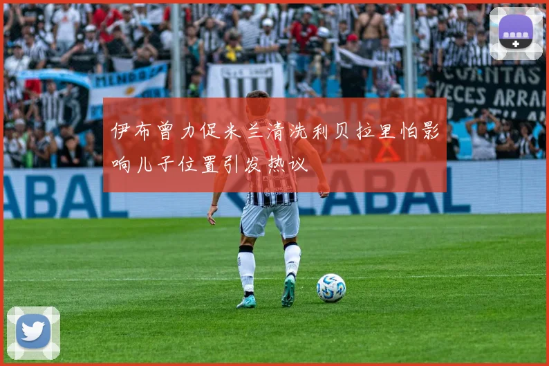 伊布曾力促米兰清洗利贝拉里怕影响儿子位置引发热议