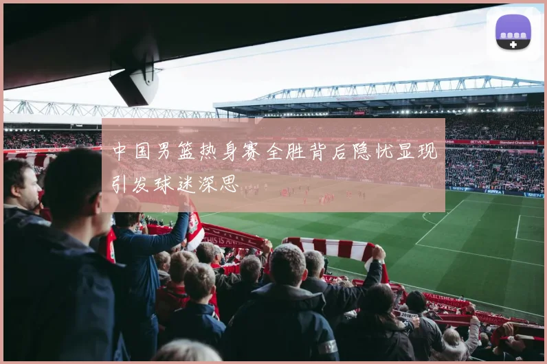 中国男篮热身赛全胜背后隐忧显现引发球迷深思