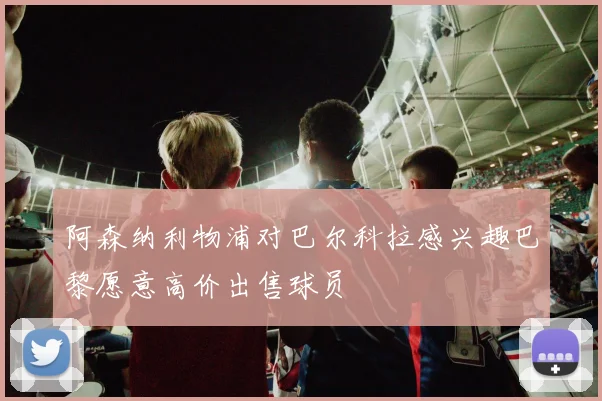 阿森纳利物浦对巴尔科拉感兴趣巴黎愿意高价出售球员