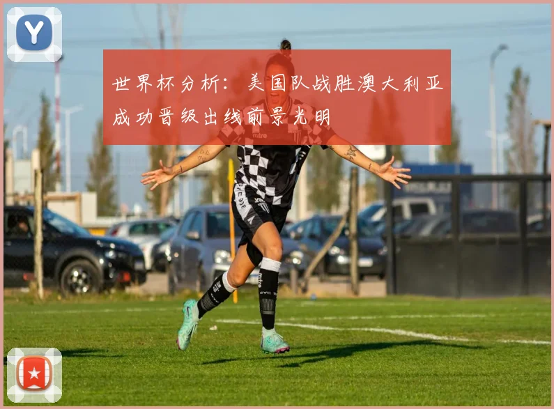 世界杯分析：美国队战胜澳大利亚成功晋级出线前景光明