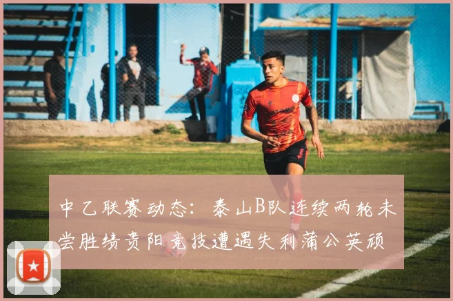 中乙联赛动态：泰山B队连续两轮未尝胜绩贵阳竞技遭遇失利蒲公英顽强战平