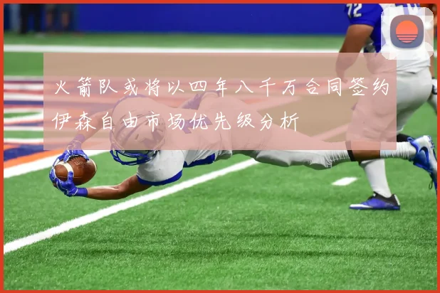 火箭队或将以四年八千万合同签约伊森自由市场优先级分析