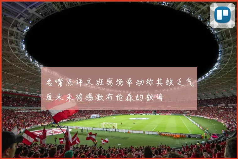 名嘴点评文班离场举动称其缺乏气度未来将感激布伦森的教诲