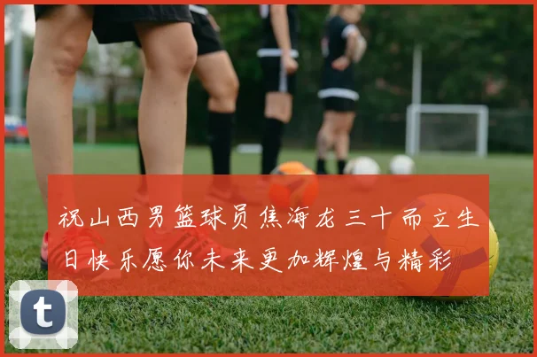 祝山西男篮球员焦海龙三十而立生日快乐愿你未来更加辉煌与精彩