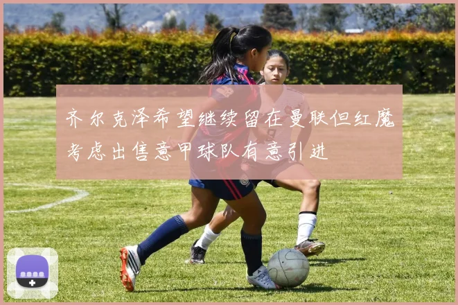 齐尔克泽希望继续留在曼联但红魔考虑出售意甲球队有意引进