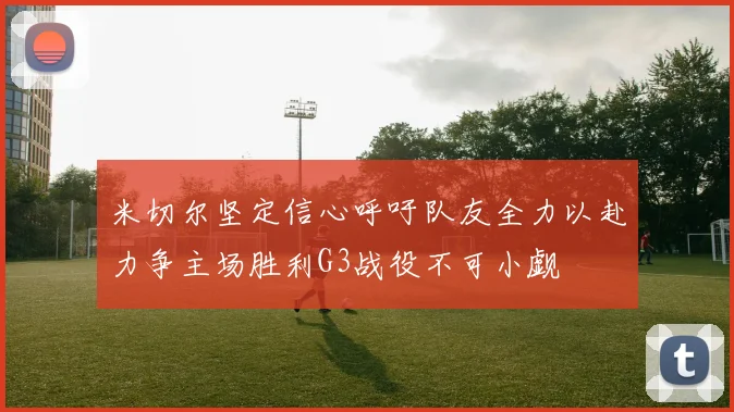 米切尔坚定信心呼吁队友全力以赴力争主场胜利G3战役不可小觑