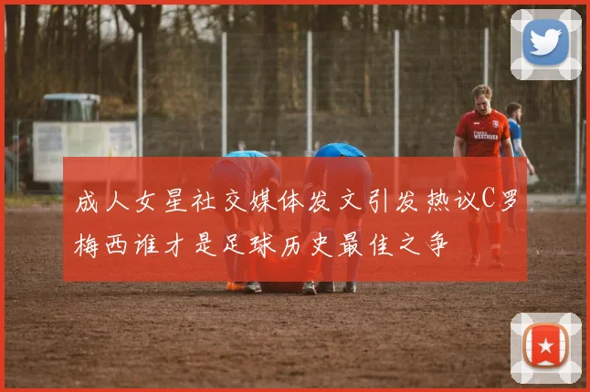 成人女星社交媒体发文引发热议C罗梅西谁才是足球历史最佳之争