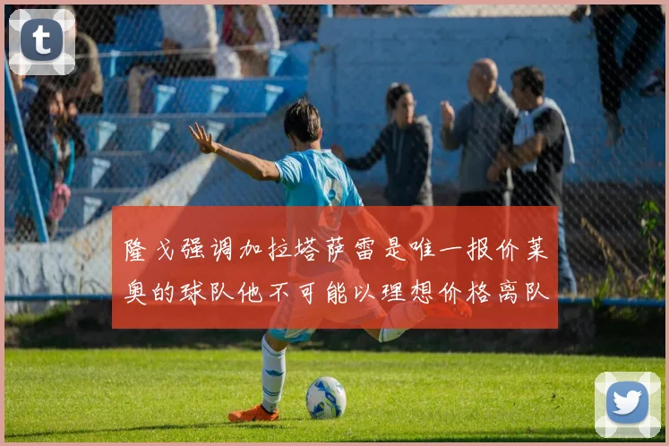 隆戈强调加拉塔萨雷是唯一报价莱奥的球队他不可能以理想价格离队