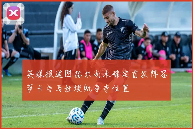 英媒报道图赫尔尚未确定首发阵容萨卡与马杜埃凯争夺位置