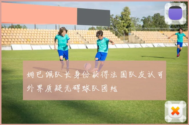 姆巴佩队长身份获得法国队友认可外界质疑无碍球队团结