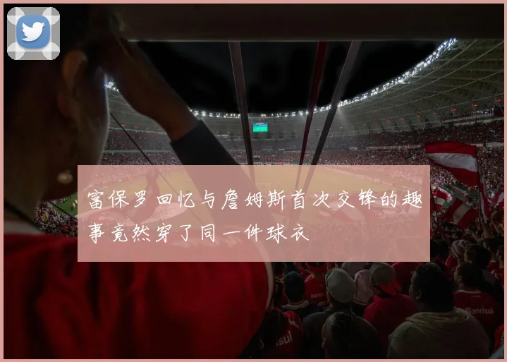 富保罗回忆与詹姆斯首次交锋的趣事竟然穿了同一件球衣