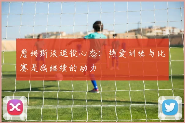 詹姆斯谈退役心态：热爱训练与比赛是我继续的动力