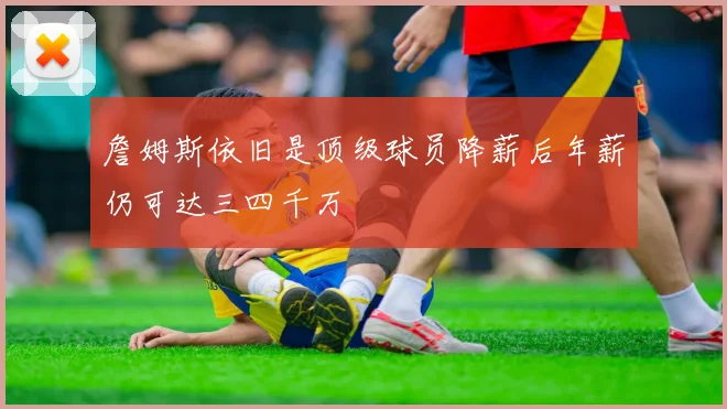 詹姆斯依旧是顶级球员降薪后年薪仍可达三四千万