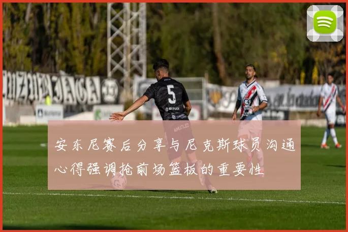 安东尼赛后分享与尼克斯球员沟通心得强调抢前场篮板的重要性