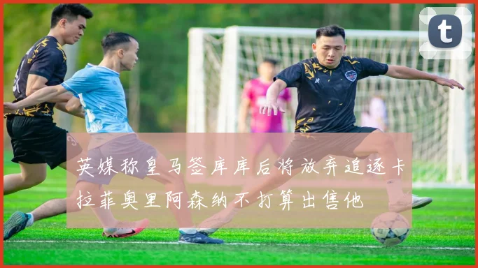 英媒称皇马签库库后将放弃追逐卡拉菲奥里阿森纳不打算出售他
