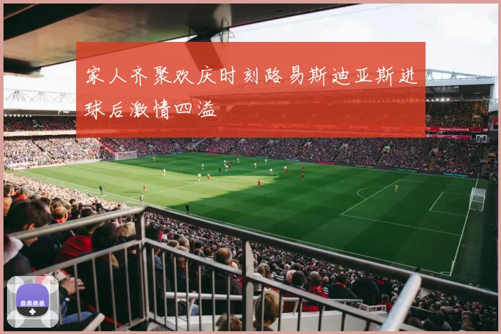 家人齐聚欢庆时刻路易斯迪亚斯进球后激情四溢