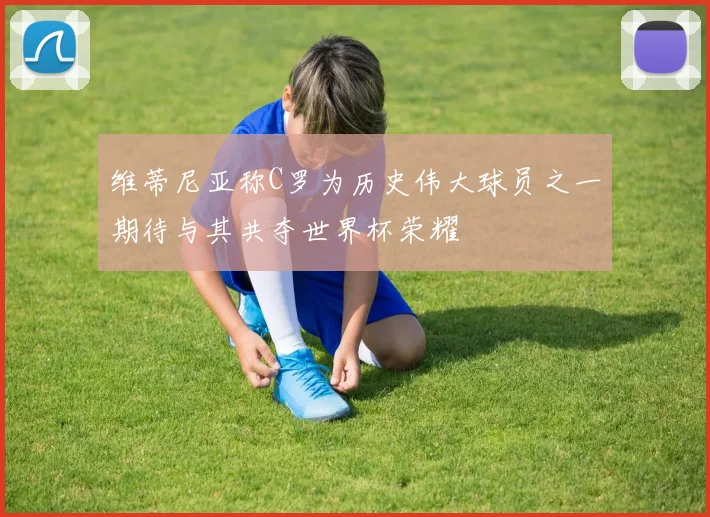 维蒂尼亚称C罗为历史伟大球员之一期待与其共夺世界杯荣耀