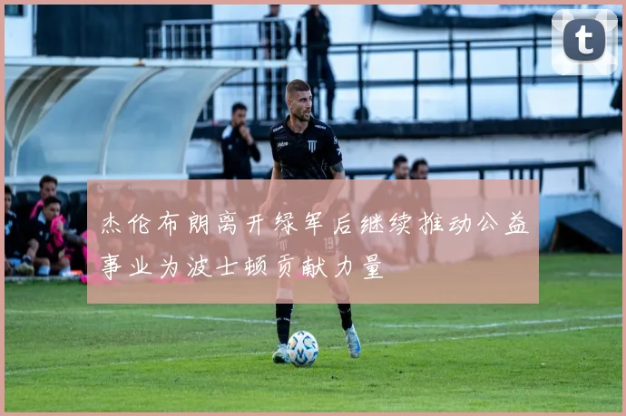 杰伦布朗离开绿军后继续推动公益事业为波士顿贡献力量